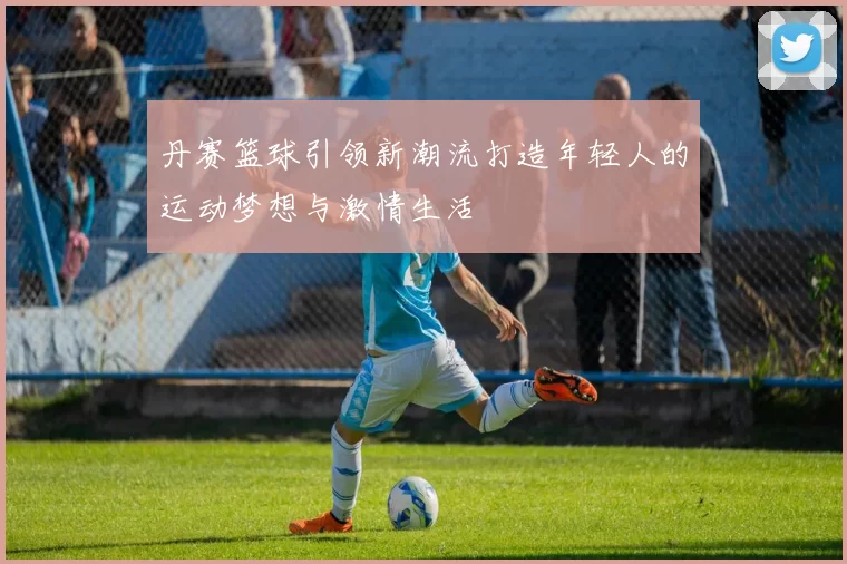 丹赛篮球引领新潮流打造年轻人的运动梦想与激情生活