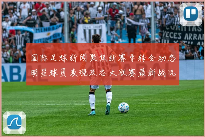 国际足球新闻聚焦新赛季转会动态明星球员表现及各大联赛最新战况分析