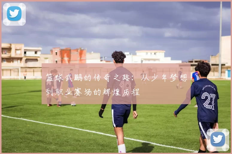 篮球武鹏的传奇之路：从少年梦想到职业赛场的辉煌历程